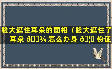 脸大遮住耳朵的面相（脸大遮住了耳朵 🌾 怎么办身 🦋 份证）